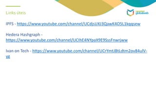 Links úteis
IPFS - https://www.youtube.com/channel/UCdjsUXJ3QawK4O5L1kqqsew
Hedera Hashgraph -
https://www.youtube.com/channel/UCIhE4NYpaX9E9SssFnwrjww
Ivan on Tech - https://www.youtube.com/channel/UCrYmtJBtLdtm2ov84ulV-
yg
 