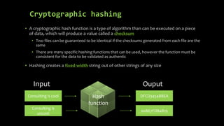 Cryptographic hashing
• A cryptographic hash function is a type of algorithm than can be executed on a piece
of data, which will produce a value called a checksum
• Two files can be guaranteed to be identical if the checksums generated from each file are the
same
• There are many specific hashing functions that can be used, however the function must be
consistent for the data to be validated as authentic
• Hashing creates a fixed-width string out of other strings of any size
Input Ouput
Consulting is cool
Consulting is
uncool
DFCD3454BBEA
00867FDB4819
Hash
function
 