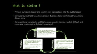 What is mining ?
• Primary purpose is to add and confirm new transactions into the public ledger
• Mining ensures that transactions are not duplicated and conflicting transactions
do not occur
• Computational complexity and high power capacity to mine made it difficult and
expensive to attempt to defraud the network
 