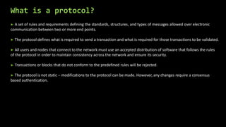 What is a protocol?
► A set of rules and requirements defining the standards, structures, and types of messages allowed over electronic
communication between two or more end points.
► The protocol defines what is required to send a transaction and what is required for those transactions to be validated.
► All users and nodes that connect to the network must use an accepted distribution of software that follows the rules
of the protocol in order to maintain consistency across the network and ensure its security.
► Transactions or blocks that do not conform to the predefined rules will be rejected.
► The protocol is not static – modifications to the protocol can be made. However, any changes require a consensus
based authentication.
 