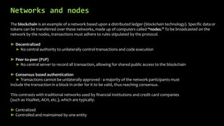 Networks and nodes
The blockchain is an example of a network based upon a distributed ledger (blockchain technology). Specific data or
tokens can be transferred over these networks, made up of computers called “nodes.” To be broadcasted on the
network by the nodes, transactions must adhere to rules stipulated by the protocol.
► Decentralized
► No central authority to unilaterally control transactions and code execution
► Peer-to-peer (P2P)
► No central server to record all transaction, allowing for shared public access to the blockchain
► Consensus based authentication
► Transactions cannot be unilaterally approved - a majority of the network participants must
include the transaction in a block in order for it to be valid, thus reaching consensus.
This contrasts with traditional networks used by financial institutions and credit card companies
(such as VisaNet, ACH, etc.), which are typically:
► Centralized
► Controlled and maintained by one entity
 