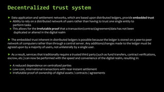 Decentralized trust system
► Data application and settlement networks, which are based upon distributed ledgers, provide embedded trust
► Ability to rely on a distributed network of users rather than having to trust one single entity to
perform tasks
► This allows for the irrefutable proof that a transaction/contract/agreement/data has not been
duplicated or altered in the digital realm
► The embedded trust inherent in distributed ledgers is possible because the ledger is stored on a peer-to-peer
network of computers rather than through a central server. Any additions/changes made to the ledger must be
agreed upon by a majority of users, not unilaterally by a single user.
► As a result, services that traditionally require a trusted third party (such as fund transfers, contract verifications,
escrow, etc.) can now be performed with the speed and convenience of the digital realm, resulting in:
► A reduced dependence on centralized parties
► Low-cost, international transactions with near-instant settlement
► Irrefutable proof of ownership of digital assets / contracts / agreements
 