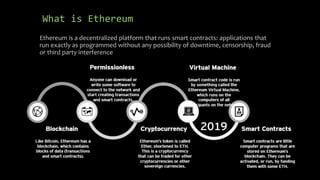What is Ethereum
Ethereum is a decentralized platform that runs smart contracts: applications that
run exactly as programmed without any possibility of downtime, censorship, fraud
or third party interference
 