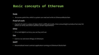 Basic concepts of Ethereum
Node
• An access point thru which a system can read and write to Ethereumblockchain
Proof of work
• A proof of work is a piece of data which is difficult (costly, time-consuming) to produce but easy for
others to verify and which satisfies certain requirements
Ether
• It’s a real digital currency you can buy and use
Gas
• Cost to run and store things on Ethereum
DAPP
• Decentralized smart contract application running on Ethereum blockchain
 