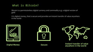 What is Bitcoin?
Bitcoin is a permissionless digital currency and commodity e.g. a digital version of
gold
It is digital money, that is secure and provides an instant transfer of value anywhere
in the world
 
