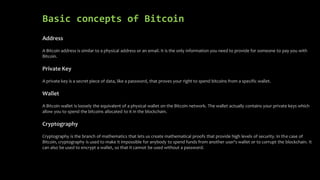 Basic concepts of Bitcoin
Address
A Bitcoin address is similar to a physical address or an email. It is the only information you need to provide for someone to pay you with
Bitcoin.
Private Key
A private key is a secret piece of data, like a password, that proves your right to spend bitcoins from a specific wallet.
Wallet
A Bitcoin wallet is loosely the equivalent of a physical wallet on the Bitcoin network. The wallet actually contains your private keys which
allow you to spend the bitcoins allocated to it in the blockchain.
Cryptography
Cryptography is the branch of mathematics that lets us create mathematical proofs that provide high levels of security. In the case of
Bitcoin, cryptography is used to make it impossible for anybody to spend funds from another user's wallet or to corrupt the blockchain. It
can also be used to encrypt a wallet, so that it cannot be used without a password.
 
