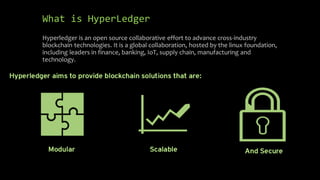 What is HyperLedger
Hyperledger is an open source collaborative effort to advance cross-industry
blockchain technologies. It is a global collaboration, hosted by the linux foundation,
including leaders in finance, banking, IoT, supply chain, manufacturing and
technology.
 