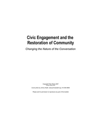 Civic Engagement and the
 Restoration of Community
Changing the Nature of the Conversation




                      Copyright Peter Block 2007
                            Printed January 2007

    Cover photo by Jimmy Heath, www.jimmyheath.org, 513.564.9856


     Please ask for permission to reproduce any part of this booklet
 