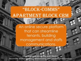 Initial business concept by Josh Mackey Passionate about innovating, communicating, and executing great customer “ Block-Comms” Apartment block CRM  An online secure platform that can streamline tenants, building management and staffs communications. 