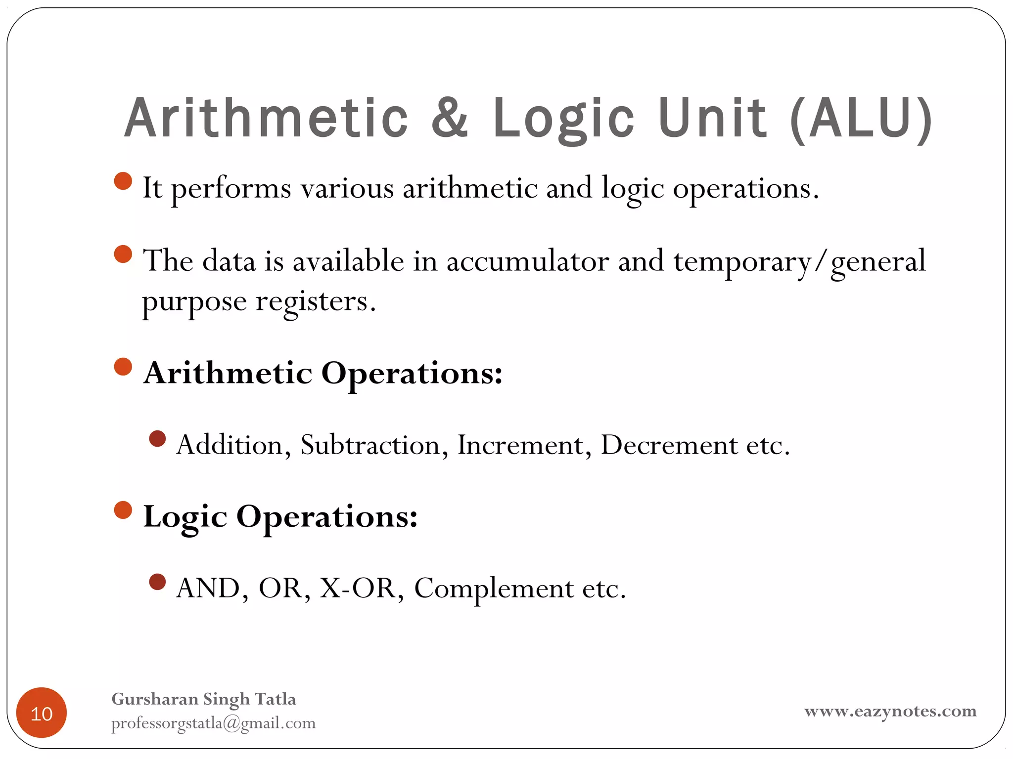 Arithmetic & Logic Unit (ALU)
     It performs various arithmetic and logic operations.

     The data is available in accumulator and temporary/general
        purpose registers.
     Arithmetic Operations:

         Addition, Subtraction, Increment, Decrement etc.

     Logic Operations:

         AND, OR, X-OR, Complement etc.


     Gursharan Singh Tatla
10                                                           www.eazynotes.com
     professorgstatla@gmail.com
 