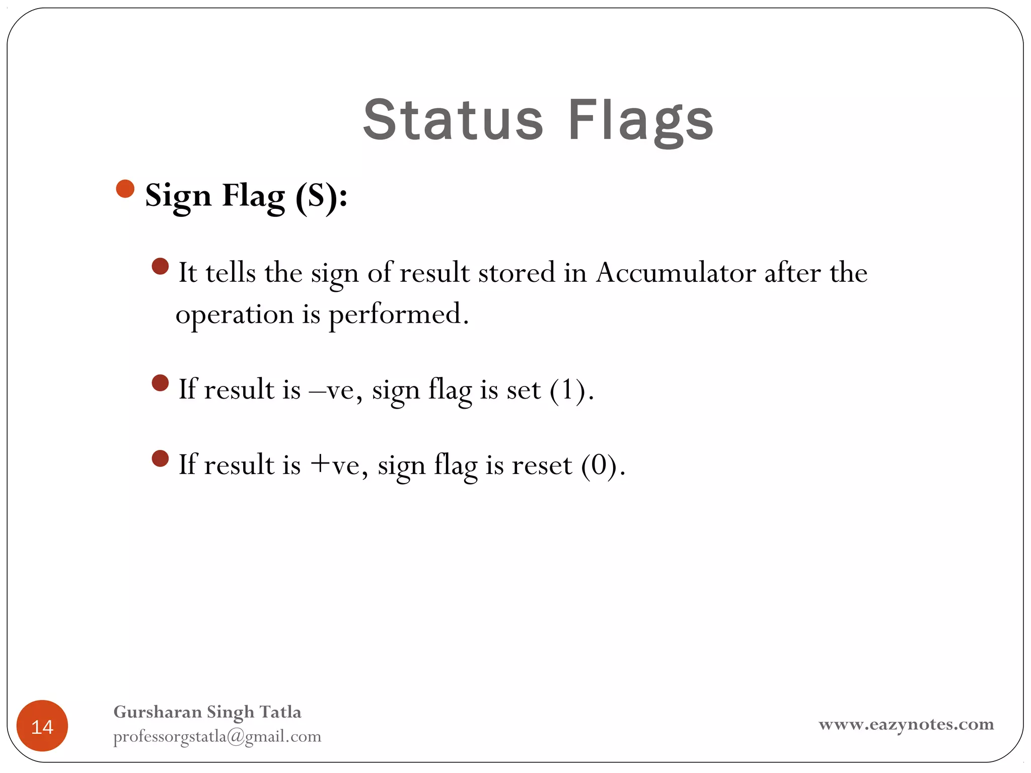 Status Flags
     Sign Flag (S):

         It tells the sign of result stored in Accumulator after the
            operation is performed.

         If result is –ve, sign flag is set (1).

         If result is +ve, sign flag is reset (0).




     Gursharan Singh Tatla
14                                                              www.eazynotes.com
     professorgstatla@gmail.com
 