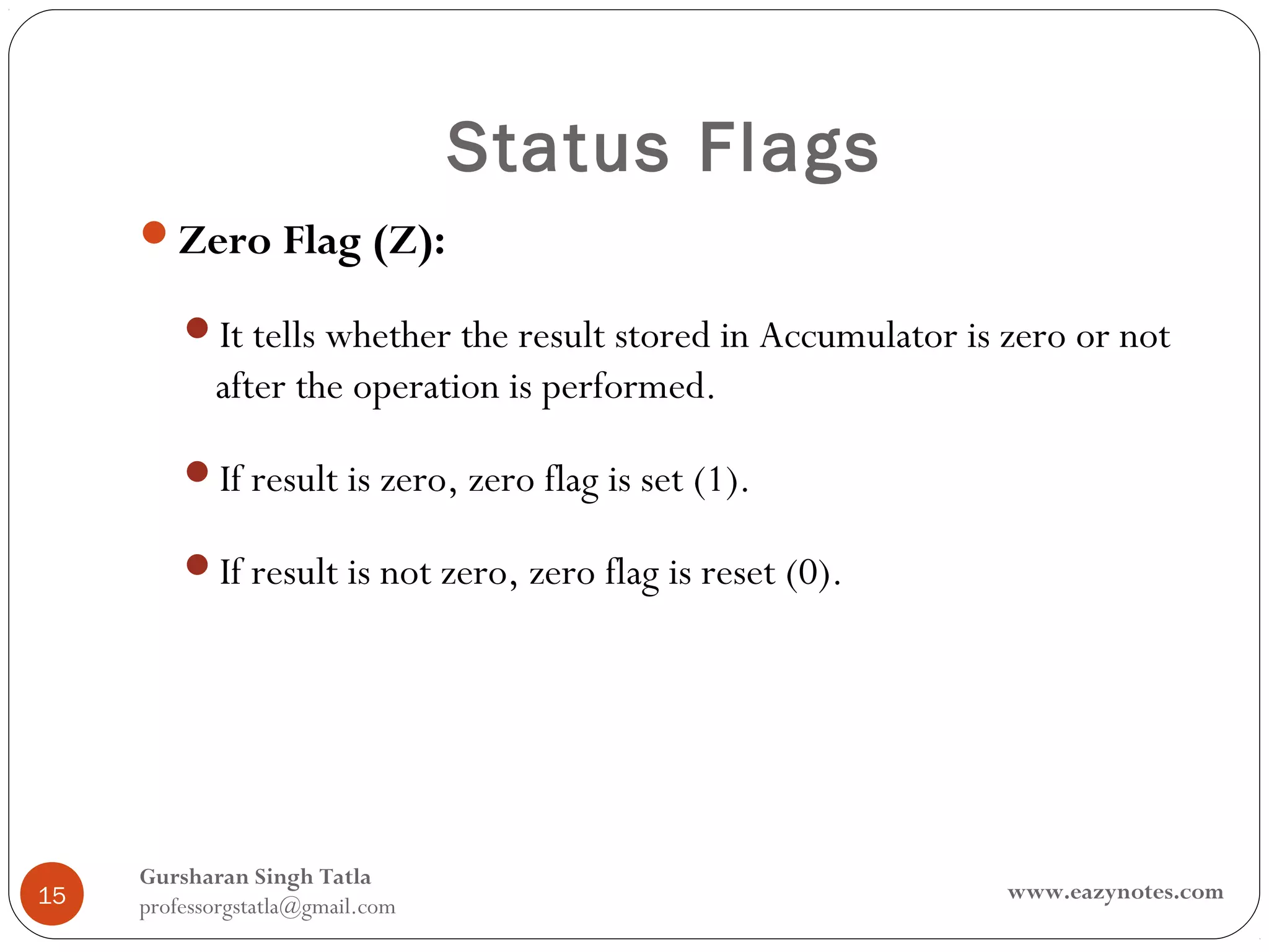 Status Flags
     Zero Flag (Z):

         It tells whether the result stored in Accumulator is zero or not
            after the operation is performed.

         If result is zero, zero flag is set (1).

         If result is not zero, zero flag is reset (0).




     Gursharan Singh Tatla
15                                                             www.eazynotes.com
     professorgstatla@gmail.com
 