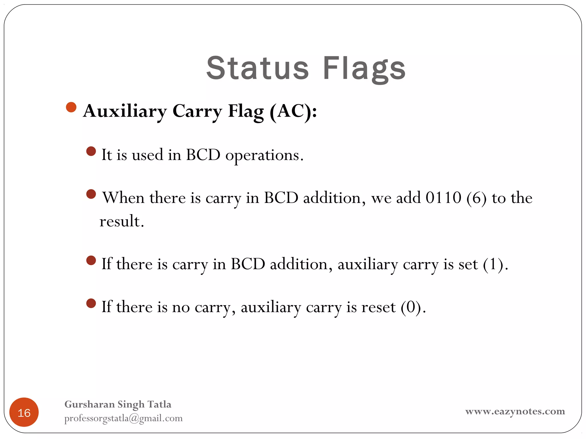 Status Flags
     Auxiliary Carry Flag (AC):

         It is used in BCD operations.

         When there is carry in BCD addition, we add 0110 (6) to the
            result.

         If there is carry in BCD addition, auxiliary carry is set (1).

         If there is no carry, auxiliary carry is reset (0).




     Gursharan Singh Tatla
16                                                               www.eazynotes.com
     professorgstatla@gmail.com
 