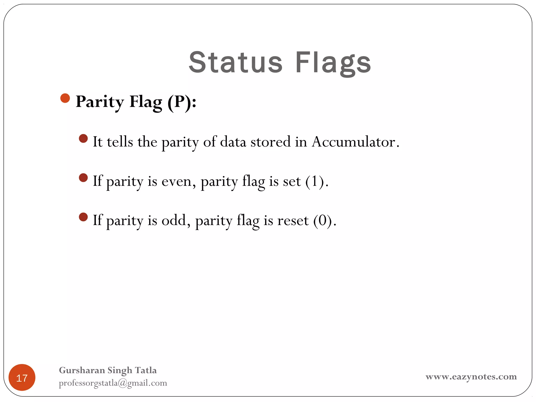 Status Flags
     Parity Flag (P):

         It tells the parity of data stored in Accumulator.

         If parity is even, parity flag is set (1).

         If parity is odd, parity flag is reset (0).




     Gursharan Singh Tatla
17                                                             www.eazynotes.com
     professorgstatla@gmail.com
 