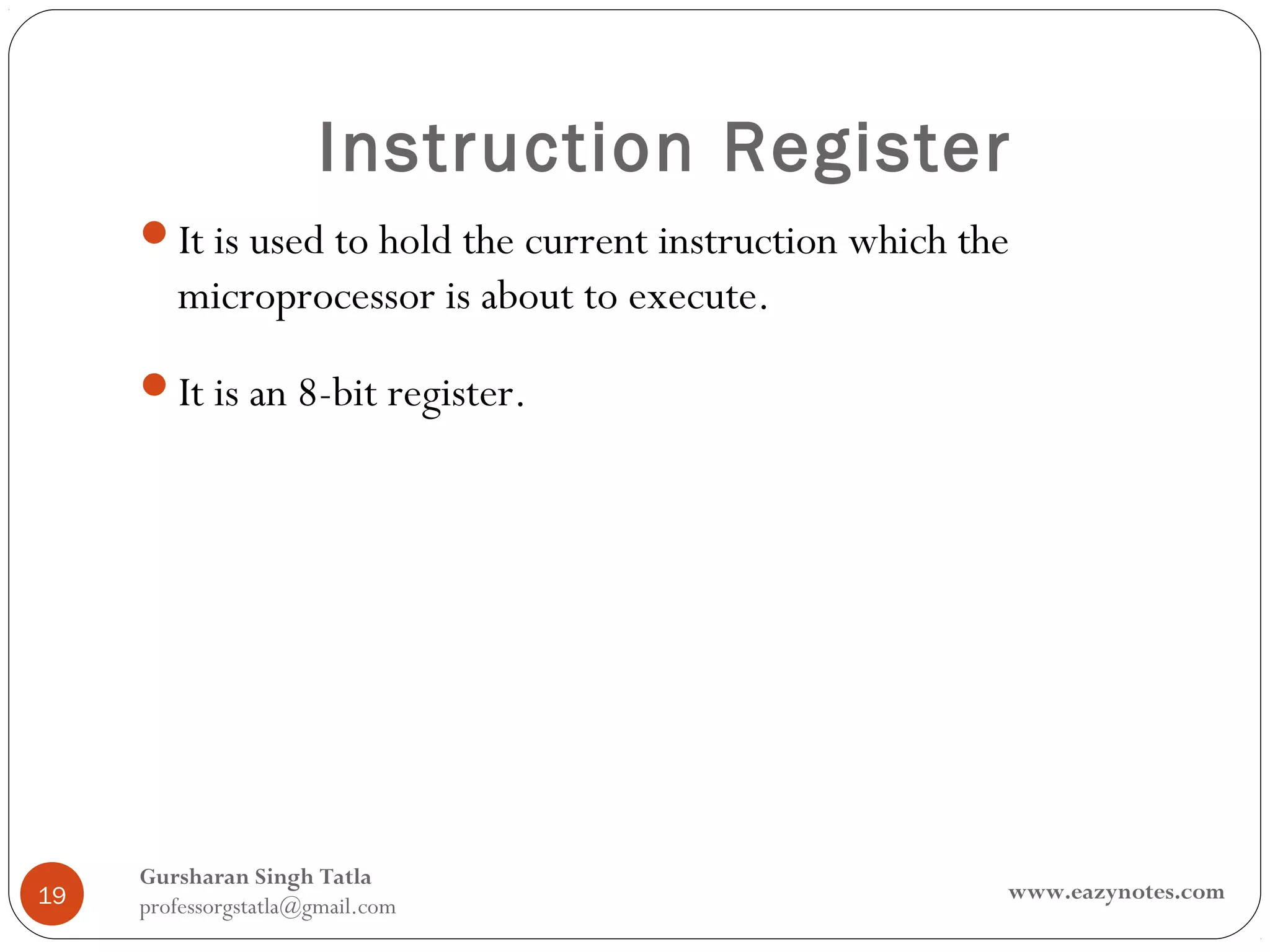Instruction Register
     It is used to hold the current instruction which the
        microprocessor is about to execute.
     It is an 8-bit register.




     Gursharan Singh Tatla
19                                                       www.eazynotes.com
     professorgstatla@gmail.com
 