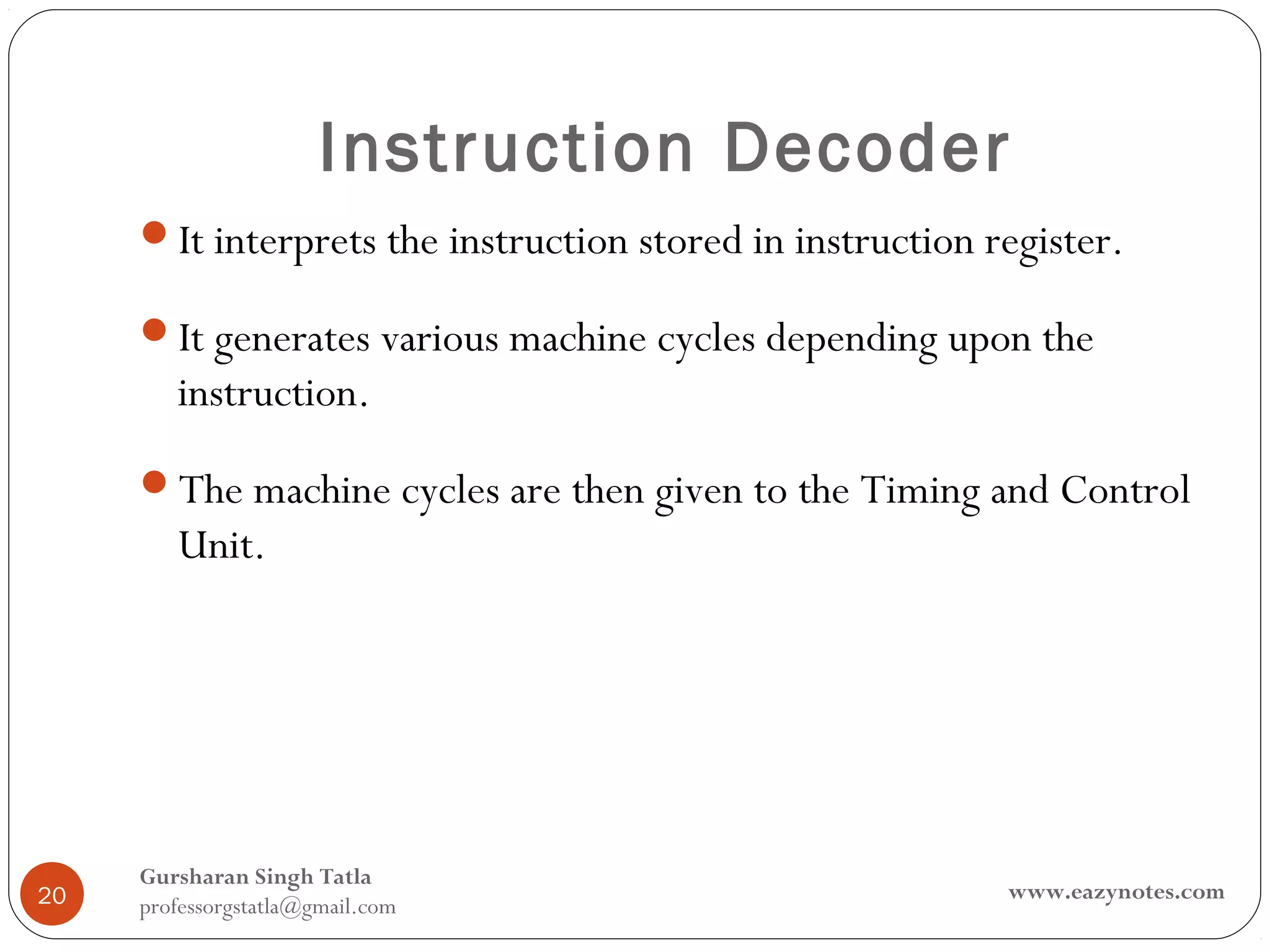 Instruction Decoder
     It interprets the instruction stored in instruction register.

     It generates various machine cycles depending upon the
        instruction.
     The machine cycles are then given to the Timing and Control
        Unit.




     Gursharan Singh Tatla
20                                                         www.eazynotes.com
     professorgstatla@gmail.com
 