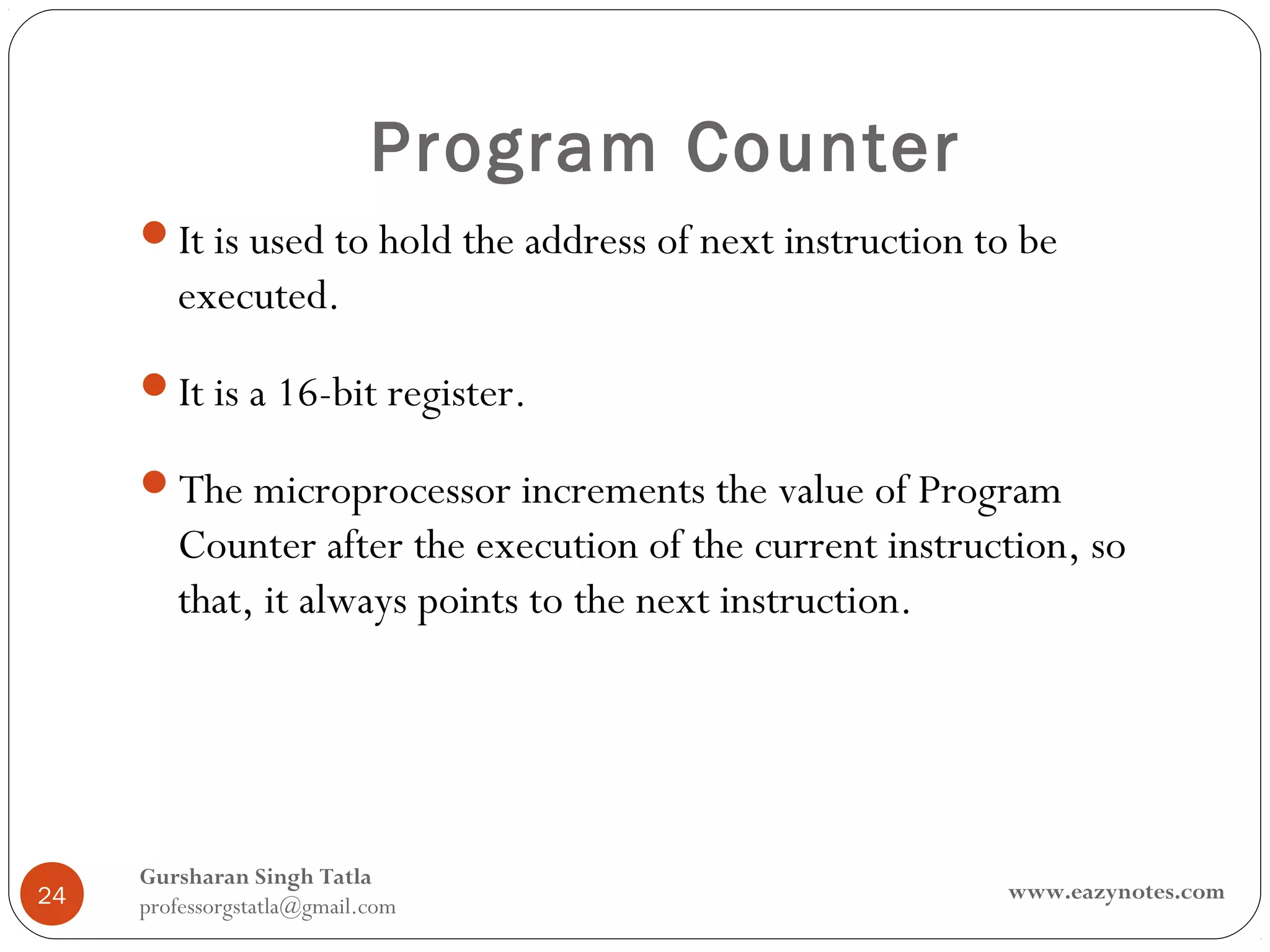 Program Counter
     It is used to hold the address of next instruction to be
        executed.
     It is a 16-bit register.

     The microprocessor increments the value of Program
        Counter after the execution of the current instruction, so
        that, it always points to the next instruction.




     Gursharan Singh Tatla
24                                                        www.eazynotes.com
     professorgstatla@gmail.com
 