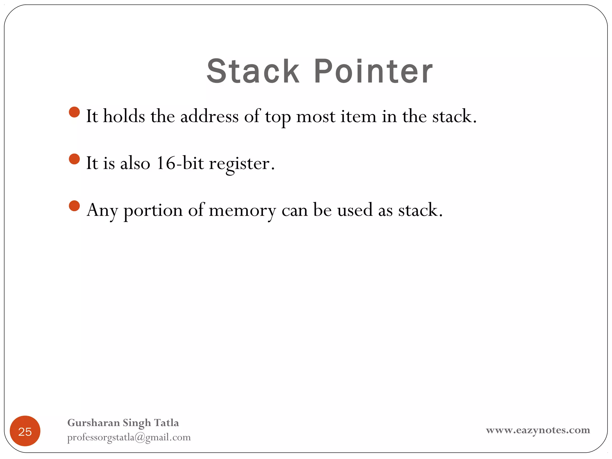 Stack Pointer
     It holds the address of top most item in the stack.

     It is also 16-bit register.

     Any portion of memory can be used as stack.




     Gursharan Singh Tatla
25                                                          www.eazynotes.com
     professorgstatla@gmail.com
 