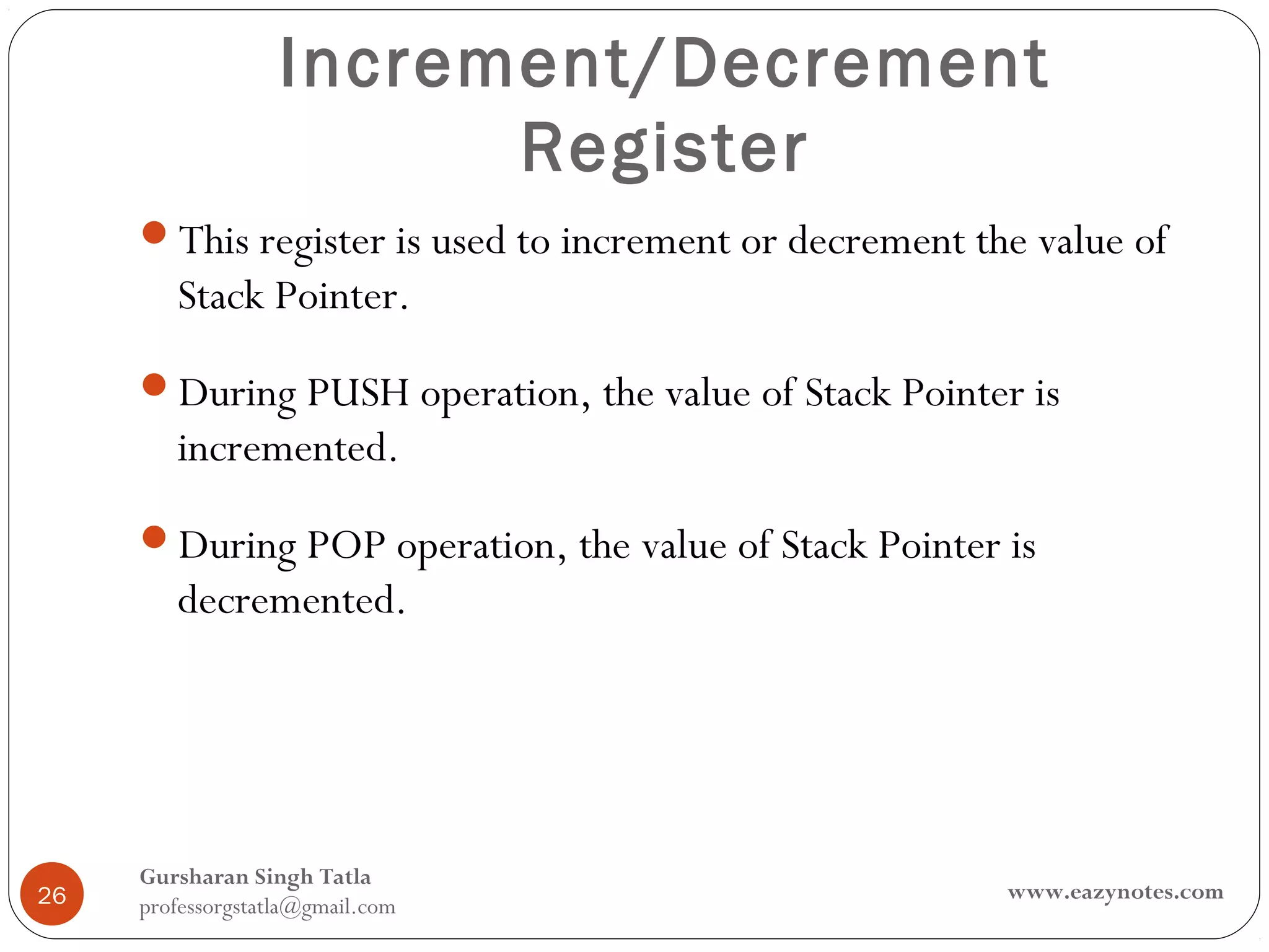 Increment/Decrement
                         Register
     This register is used to increment or decrement the value of
        Stack Pointer.
     During PUSH operation, the value of Stack Pointer is
        incremented.
     During POP operation, the value of Stack Pointer is
        decremented.




     Gursharan Singh Tatla
26                                                      www.eazynotes.com
     professorgstatla@gmail.com
 