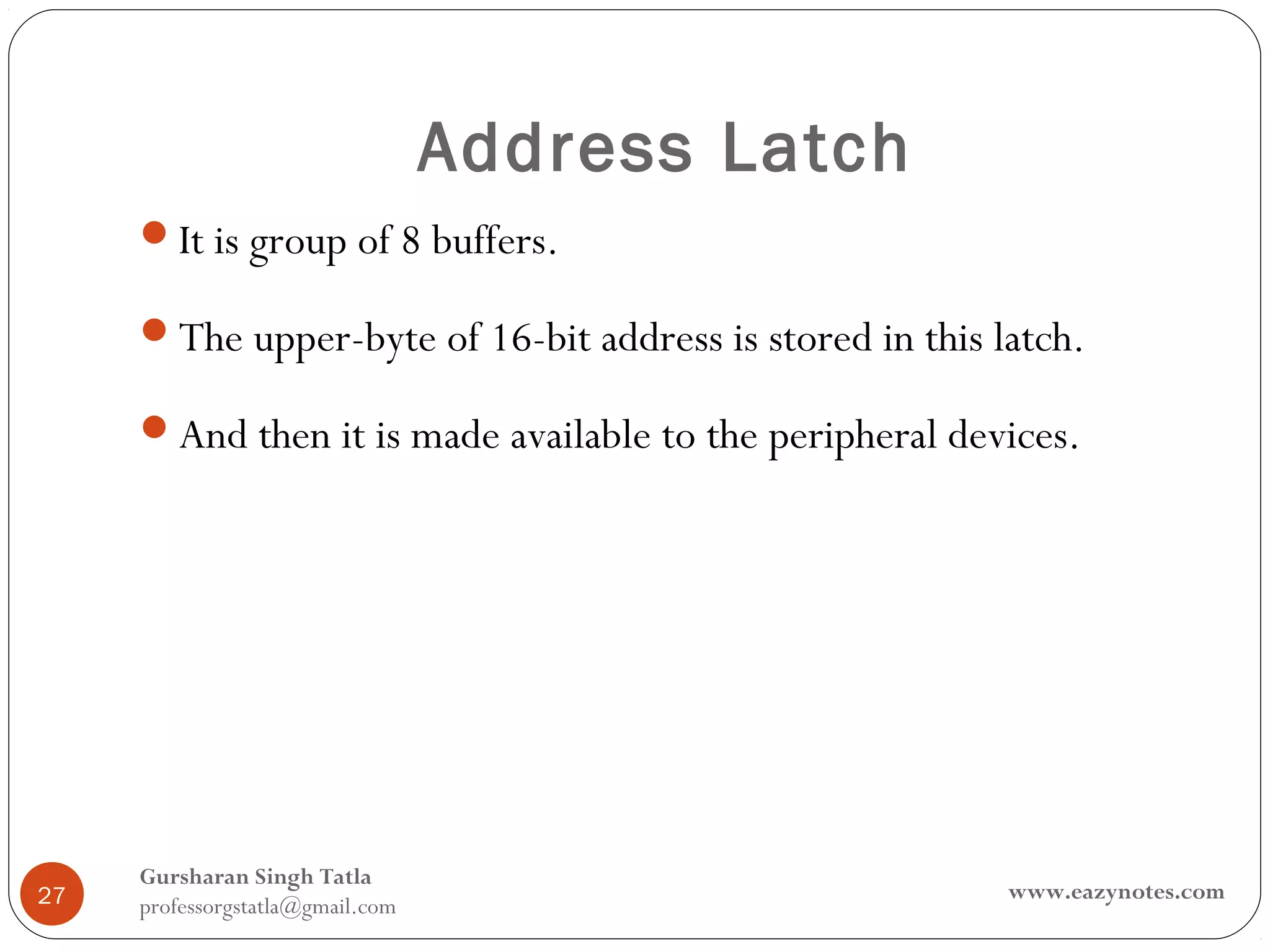 Address Latch
     It is group of 8 buffers.

     The upper-byte of 16-bit address is stored in this latch.

     And then it is made available to the peripheral devices.




     Gursharan Singh Tatla
27                                                        www.eazynotes.com
     professorgstatla@gmail.com
 