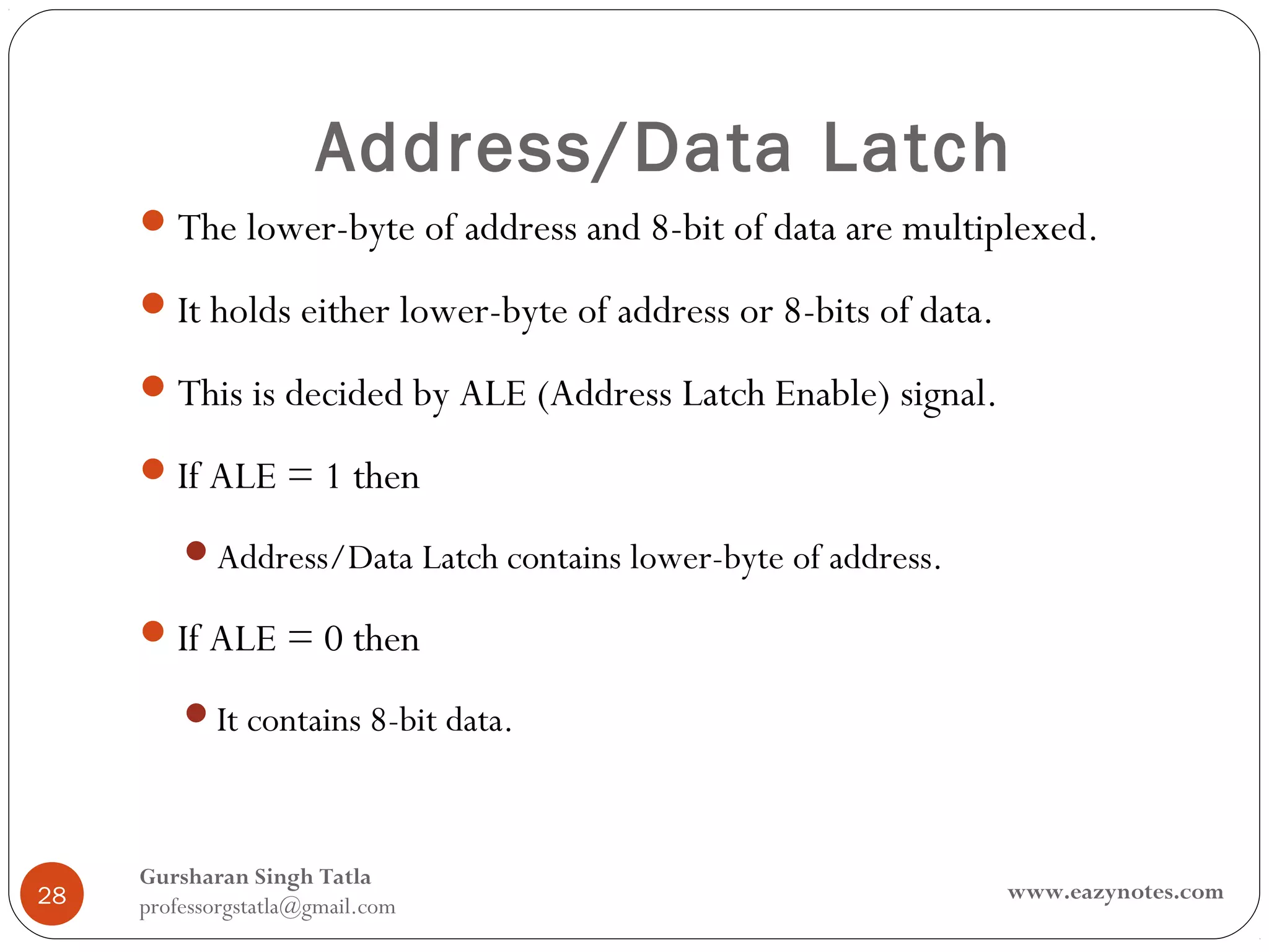 Address/Data Latch
      The lower-byte of address and 8-bit of data are multiplexed.

      It holds either lower-byte of address or 8-bits of data.

      This is decided by ALE (Address Latch Enable) signal.

      If ALE = 1 then

         Address/Data Latch contains lower-byte of address.

      If ALE = 0 then

         It contains 8-bit data.



     Gursharan Singh Tatla
28                                                                www.eazynotes.com
     professorgstatla@gmail.com
 