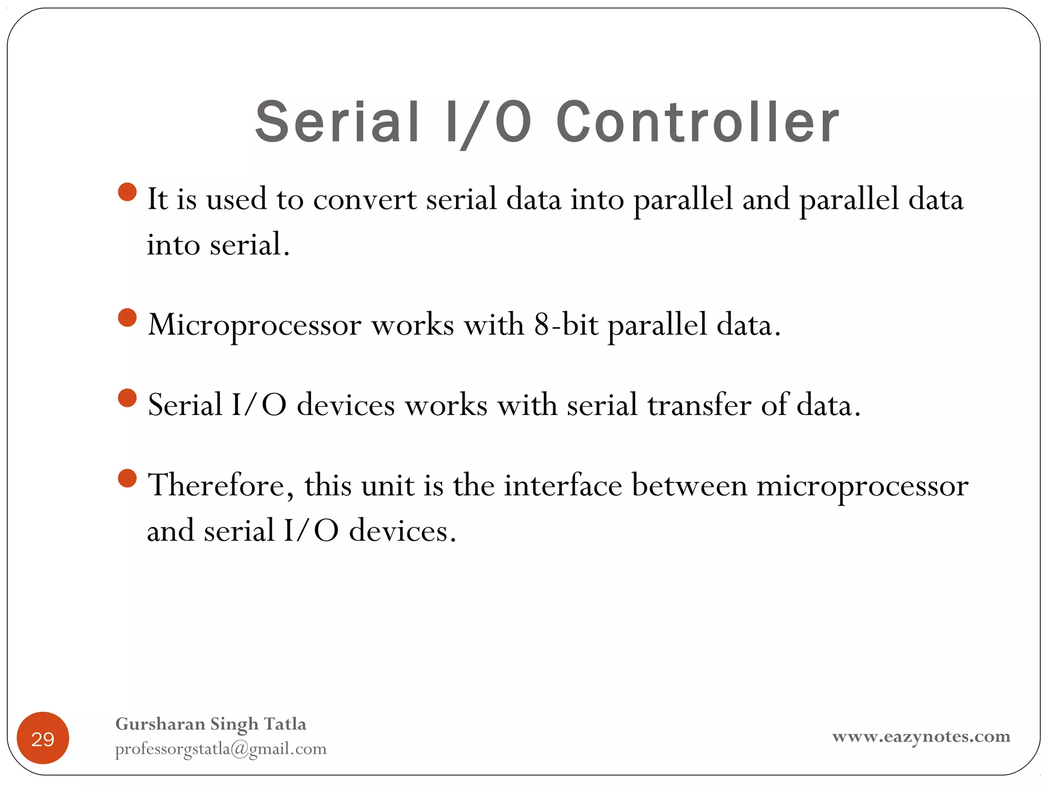 Serial I/O Controller
     It is used to convert serial data into parallel and parallel data
        into serial.
     Microprocessor works with 8-bit parallel data.

     Serial I/O devices works with serial transfer of data.

     Therefore, this unit is the interface between microprocessor
        and serial I/O devices.



     Gursharan Singh Tatla
29                                                          www.eazynotes.com
     professorgstatla@gmail.com
 