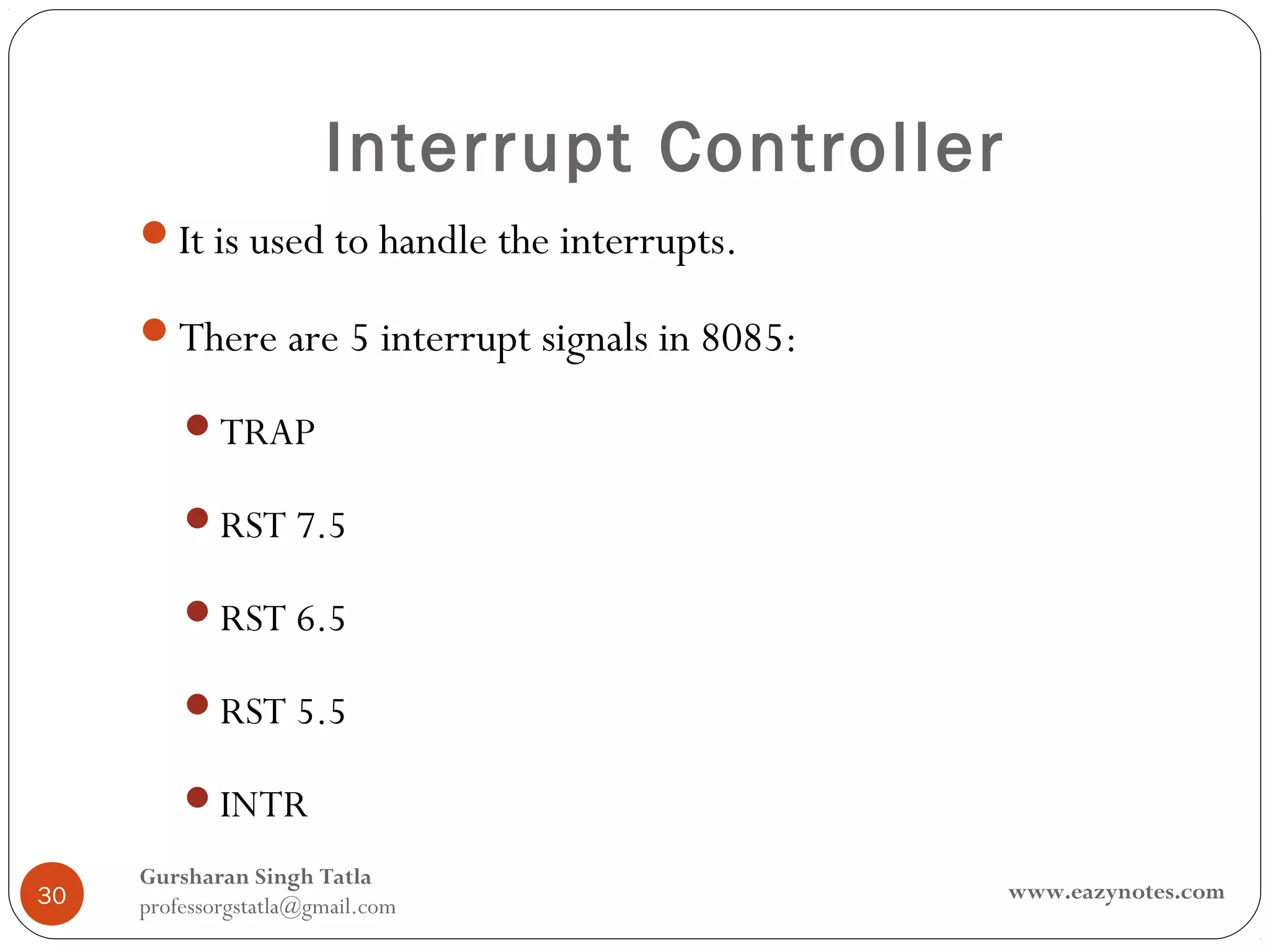 Interrupt Controller
     It is used to handle the interrupts.

     There are 5 interrupt signals in 8085:

         TRAP

         RST 7.5

         RST 6.5

         RST 5.5

         INTR

     Gursharan Singh Tatla
30                                             www.eazynotes.com
     professorgstatla@gmail.com
 