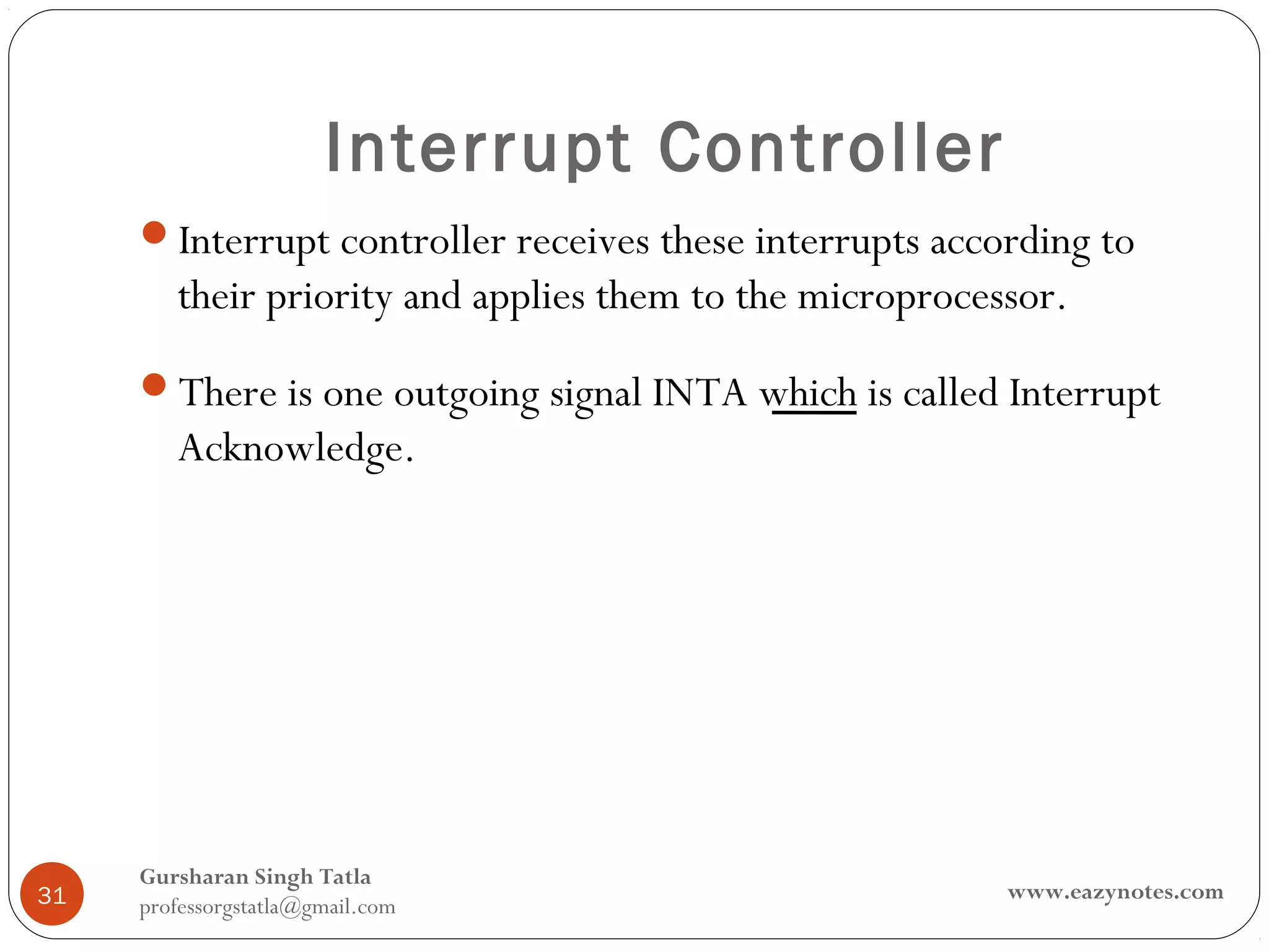Interrupt Controller
     Interrupt controller receives these interrupts according to
        their priority and applies them to the microprocessor.
     There is one outgoing signal INTA which is called Interrupt
        Acknowledge.




     Gursharan Singh Tatla
31                                                        www.eazynotes.com
     professorgstatla@gmail.com
 
