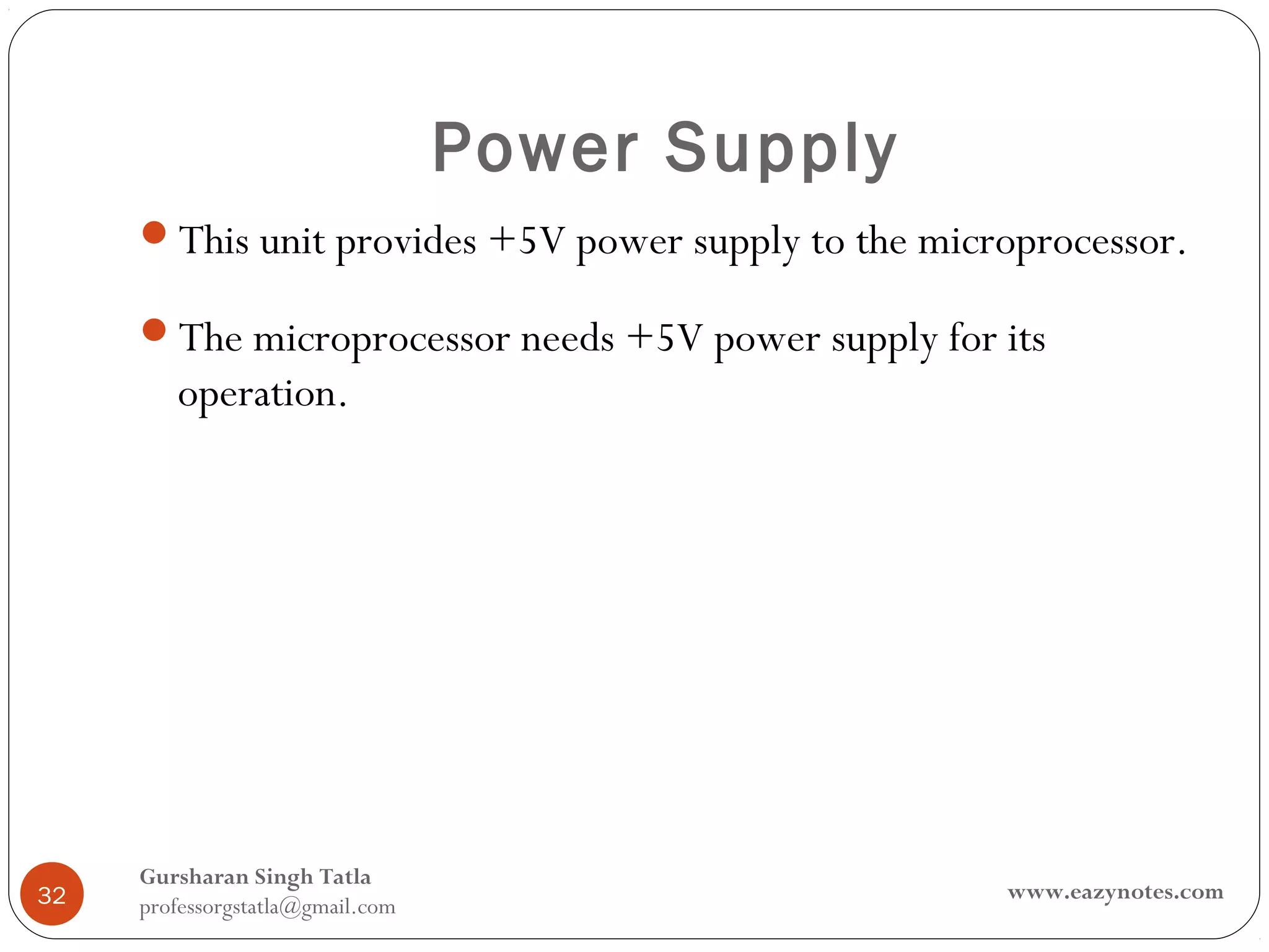 Power Supply
     This unit provides +5V power supply to the microprocessor.

     The microprocessor needs +5V power supply for its
        operation.




     Gursharan Singh Tatla
32                                                   www.eazynotes.com
     professorgstatla@gmail.com
 