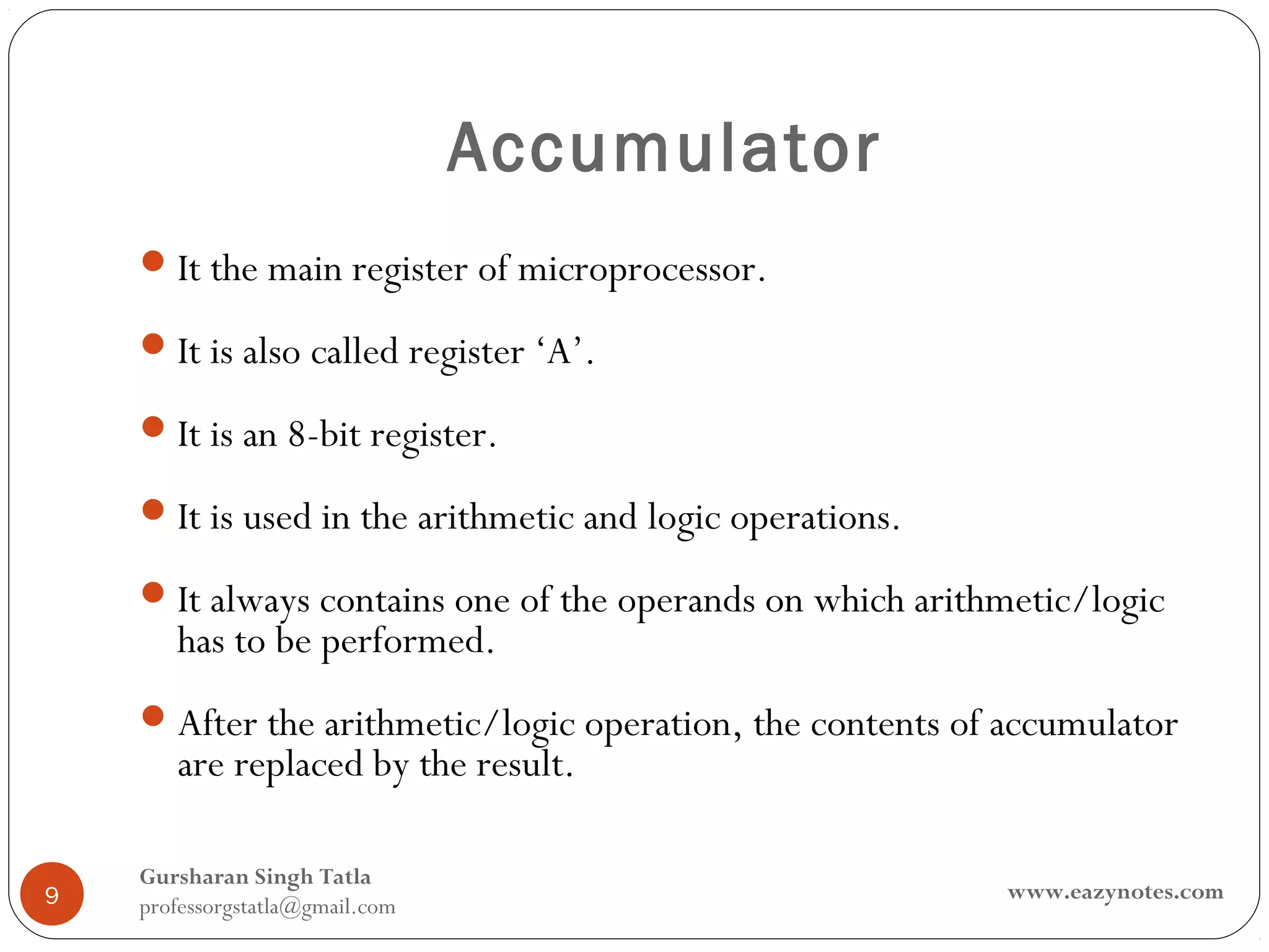 Accumulator
     It the main register of microprocessor.

     It is also called register ‘A’.

     It is an 8-bit register.

     It is used in the arithmetic and logic operations.

     It always contains one of the operands on which arithmetic/logic
       has to be performed.
     After the arithmetic/logic operation, the contents of accumulator
       are replaced by the result.

    Gursharan Singh Tatla
9                                                          www.eazynotes.com
    professorgstatla@gmail.com
 