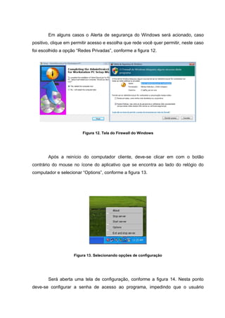 Em alguns casos o Alerta de segurança do Windows será acionado, caso
positivo, clique em permitir acesso e escolha que rede você quer permitir, neste caso
foi escolhido a opção “Redes Privadas”, conforme a figura 12.




                         Figura 12. Tela do Firewall do Windows




       Após a reinício do computador cliente, deve-se clicar em com o botão
contrário do mouse no ícone do aplicativo que se encontra ao lado do relógio do
computador e selecionar “Options”, conforme a figura 13.




                    Figura 13. Selecionando opções de configuração




       Será aberta uma tela de configuração, conforme a figura 14. Nesta ponto
deve-se configurar a senha de acesso ao programa, impedindo que o usuário
 