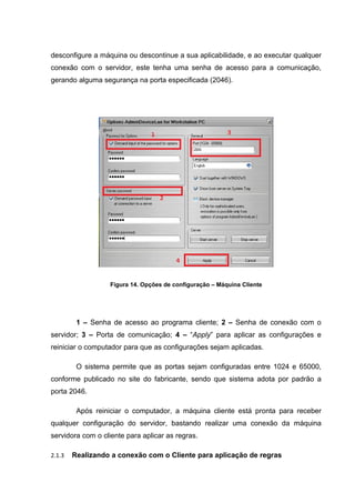 desconfigure a máquina ou descontinue a sua aplicabilidade, e ao executar qualquer
conexão com o servidor, este tenha uma senha de acesso para a comunicação,
gerando alguma segurança na porta especificada (2046).




                  Figura 14. Opções de configuração – Máquina Cliente




         1 – Senha de acesso ao programa cliente; 2 – Senha de conexão com o
servidor; 3 – Porta de comunicação; 4 – “Apply” para aplicar as configurações e
reiniciar o computador para que as configurações sejam aplicadas.

         O sistema permite que as portas sejam configuradas entre 1024 e 65000,
conforme publicado no site do fabricante, sendo que sistema adota por padrão a
porta 2046.

         Após reiniciar o computador, a máquina cliente está pronta para receber
qualquer configuração do servidor, bastando realizar uma conexão da máquina
servidora com o cliente para aplicar as regras.

2.1.3   Realizando a conexão com o Cliente para aplicação de regras
 