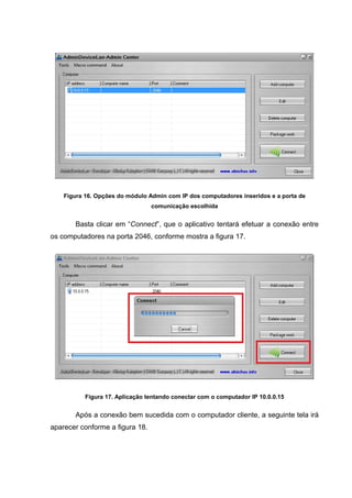 Figura 16. Opções do módulo Admin com IP dos computadores inseridos e a porta de
                                 comunicação escolhida


       Basta clicar em “Connect”, que o aplicativo tentará efetuar a conexão entre
os computadores na porta 2046, conforme mostra a figura 17.




           Figura 17. Aplicação tentando conectar com o computador IP 10.0.0.15


       Após a conexão bem sucedida com o computador cliente, a seguinte tela irá
aparecer conforme a figura 18.
 