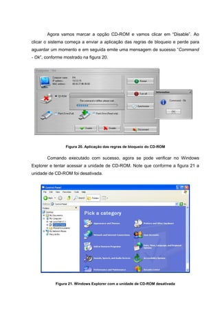 Agora vamos marcar a opção CD-ROM e vamos clicar em “Disable”. Ao
clicar o sistema começa a enviar a aplicação das regras de bloqueio e perde para
aguardar um momento e em seguida emite uma mensagem de sucesso “Command
- Ok”, conforme mostrado na figura 20.




                Figura 20. Aplicação das regras de bloqueio do CD-ROM


       Comando executado com sucesso, agora se pode verificar no Windows
Explorer e tentar acessar a unidade de CD-ROM. Note que conforme a figura 21 a
unidade de CD-ROM foi desativada.




           Figura 21. Windows Explorer com a unidade de CD-ROM desativada
 