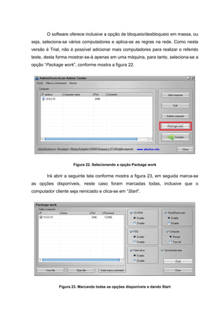 O software oferece inclusive a opção de bloqueio/desbloqueio em massa, ou
seja, seleciona-se vários computadores e aplica-se as regras na rede. Como nesta
versão é Trial, não é possível adicionar mais computadores para realizar o referido
teste, desta forma mostrar-se-á apenas em uma máquina, para tanto, seleciona-se a
opção “Package work”, conforme mostra a figura 22.




                      Figura 22. Selecionando a opção Package work


        Irá abrir a seguinte tela conforme mostra a figura 23, em seguida marca-se
as opções disponíveis, neste caso foram marcadas todas, inclusive que o
computador cliente seja reiniciado e clica-se em “Start”.




              Figura 23. Marcando todas as opções disponíveis e dando Start
 