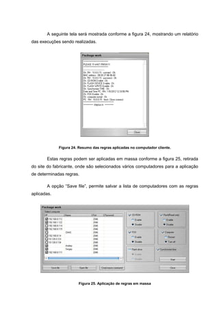 A seguinte tela será mostrada conforme a figura 24, mostrando um relatório
das execuções sendo realizadas.




             Figura 24. Resumo das regras aplicadas no computador cliente.


       Estas regras podem ser aplicadas em massa conforme a figura 25, retirada
do site do fabricante, onde são selecionados vários computadores para a aplicação
de determinadas regras.

       A opção “Save file”, permite salvar a lista de computadores com as regras
aplicadas.




                       Figura 25. Aplicação de regras em massa
 