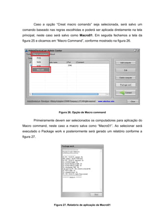 Caso a opção “Creat macro comando” seja selecionada, será salvo um
comando baseado nas regras escolhidas e poderá ser aplicada diretamente na tela
principal, neste caso será salvo como Macro01. Em seguida fechamos a tela da
figura 25 e clicamos em “Macro Command”, conforme mostrado na figura 26.




                        Figura 26. Opção de Macro command


        Primeiramente devem ser selecionados os computadores para aplicação do
Macro command, neste caso a macro salva como “Macro01”. Ao selecionar será
executado o Package work e posteriormente será gerado um relatório conforme a
figura 27.




                     Figura 27. Relatório de aplicação da Macro01
 