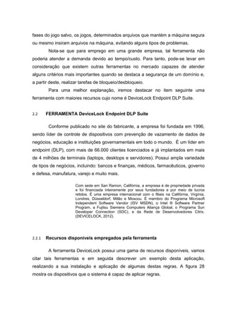 fases do jogo salvo, os jogos, determinados arquivos que mantém a máquina segura
ou mesmo insiram arquivos na máquina, evitando alguns tipos de problemas.
         Nota-se que para emprego em uma grande empresa, tal ferramenta não
poderia atender a demanda devido ao tempo/custo. Para tanto, pode-se levar em
consideração que existem outras ferramentas no mercado capazes de atender
alguns critérios mais importantes quando se destaca a segurança de um domínio e,
a partir deste, realizar tarefas de bloqueio/desbloqueio.
         Para uma melhor explanação, iremos destacar no item seguinte uma
ferramenta com maiores recursos cujo nome é DeviceLock Endpoint DLP Suite.


2.2     FERRAMENTA DeviceLock Endpoint DLP Suite

         Conforme publicado no site do fabricante, a empresa foi fundada em 1996,
sendo líder de controle de dispositivos com prevenção de vazamento de dados de
negócios, educação e instituições governamentais em todo o mundo. É um líder em
endpoint (DLP), com mais de 66.000 clientes licenciados e já implantados em mais
de 4 milhões de terminais (laptops, desktops e servidores). Possui ampla variedade
de tipos de negócios, incluindo: bancos e finanças, médicos, farmacêuticos, governo
e defesa, manufatura, varejo e muito mais.

                      Com sede em San Ramon, Califórnia, a empresa é de propriedade privada
                      e foi financiada inteiramente por seus fundadores e por meio de lucros
                      retidos. É uma empresa internacional com o filiais na Califórnia, Virgínia,
                      Londres, Düsseldorf, Milão e Moscou. É membro do Programa Microsoft
                      Independent Software Vendor (ISV MSDN), o Intel ® Software Partner
                      Program, a Fujitsu Siemens Computers Aliança Global, o Programa Sun
                      Developer Connection (SDC), e da Rede de Desenvolvedores Citrix.
                      (DEVICELOCK, 2012).




2.2.1   Recursos disponíveis empregados pela ferramenta

         A ferramenta DeviceLock possui uma gama de recursos disponíveis, vamos
citar tais ferramentas e em seguida descrever um exemplo desta aplicação,
realizando a sua instalação e aplicação de algumas destas regras. A figura 28
mostra os dispositivos que o sistema é capaz de aplicar regras.
 