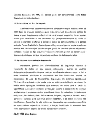 Modelos baseados em XML de política pode ser compartilhado entre todos
DeviceLock consoles também.

2.2.1.5 Controle do tipo de arquivo

       Administradores podem seletivamente conceder ou negar acesso a mais de
4.000 tipos de arquivos específicos para mídia removível. Quando uma política de
tipo de arquivo é configurado, o DeviceLock vai olhar para o conteúdo de um arquivo
binário para determinar o seu verdadeiro tipo (independentemente do nome do
arquivo e extensão) e reforçar o controle e ações de sombreamento por a política
aplicada. Para a flexibilidade, Content-Aware Regras para tipos de arquivos pode ser
definido em uma base por usuário ou por grupo na camada tipo de dispositivo /
protocolo. Regras de tipo arquivos verdadeiros também podem-se aplicar a pré-
filtragem de cópias de sombra para reduzir o volume de dados capturados.

2.2.1.6 Área de transferência de controle

       DeviceLock permite aos administradores de segurança bloquear o
vazamento de dados em seu estágio embrionário - quando os usuários
deliberadamente ou acidentalmente realizam transferência não autorizada de dados
entre diferentes aplicações e documentos em seu computador através de
mecanismos da área de transferência disponíveis em sistemas operacionais
Windows. Operações de copiar e colar pode ser seletivamente filtrada para trocas de
dados entre aplicações diferentes (por exemplo, do Word para o Excel ou
OpenOffice). Ao nível do contexto, DeviceLock suporta a capacidade de controlar
seletivamente o acesso do usuário a objetos de dados de vários tipos copiados para
o clipboard, incluindo arquivos, dados textuais, imagens, fragmentos de áudio (como
gravações captadas pelo Windows Sound Recorder), e os dados de tipos não
identificados. Operações de tela podem ser bloqueados para usuários específicos
em computadores específicos, incluindo a função PrintScreen do Windows, bem
como operações de captura de tela de aplicativos de terceiros.

2.2.1.7 USB Lista Branca
 