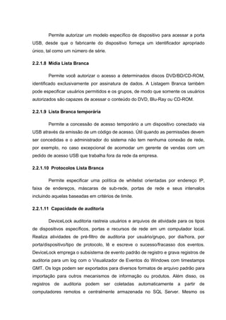 Permite autorizar um modelo específico de dispositivo para acessar a porta
USB, desde que o fabricante do dispositivo forneça um identificador apropriado
único, tal como um número de série.

2.2.1.8 Mídia Lista Branca

        Permite você autorizar o acesso a determinados discos DVD/BD/CD-ROM,
identificado exclusivamente por assinatura de dados. A Listagem Branca também
pode especificar usuários permitidos e os grupos, de modo que somente os usuários
autorizados são capazes de acessar o conteúdo do DVD, Blu-Ray ou CD-ROM.

2.2.1.9 Lista Branca temporária

        Permite a concessão de acesso temporário a um dispositivo conectado via
USB através da emissão de um código de acesso. Útil quando as permissões devem
ser concedidas e o administrador do sistema não tem nenhuma conexão de rede,
por exemplo, no caso excepcional de acomodar um gerente de vendas com um
pedido de acesso USB que trabalha fora da rede da empresa.

2.2.1.10 Protocolos Lista Branca

        Permite especificar uma política de whitelist orientadas por endereço IP,
faixa de endereços, máscaras de sub-rede, portas de rede e seus intervalos
incluindo aquelas baseadas em critérios de limite.

2.2.1.11 Capacidade de auditoria

        DeviceLock auditoria rastreia usuários e arquivos de atividade para os tipos
de dispositivos específicos, portas e recursos de rede em um computador local.
Realiza atividades de pré-filtro de auditoria por usuário/grupo, por dia/hora, por
porta/dispositivo/tipo de protocolo, lê e escreve o sucesso/fracasso dos eventos.
DeviceLock emprega o subsistema de evento padrão de registro e grava registros de
auditoria para um log com o Visualizador de Eventos do Windows com timestamps
GMT. Os logs podem ser exportados para diversos formatos de arquivo padrão para
importação para outros mecanismos de informação ou produtos. Além disso, os
registros de auditoria podem ser coletadas automaticamente a partir de
computadores remotos e centralmente armazenada no SQL Server. Mesmo os
 