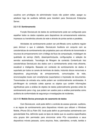 usuários com privilégios de administrador locais não podem editar, apagar ou
adulterar logs de auditoria definido para transferir para DeviceLock Enterprise
Server.

2.2.1.12 Sombreamento

          Função DeviceLock de dados do sombreamento pode ser configurado para
espelhar todos os dados copiados para dispositivos de armazenamento externos,
impressos ou transferidos através da rede e através de portas seriais e paralelas.

          Atividades de sombreamento podem ser pré-filtrada como auditoria regular
para diminuir o que é coletado. DeviceLock Auditoria em conjunto com as
características de sombreamento são projetados para uso eficiente de transmissão e
recursos de armazenamento com o tráfego de fluxo de compactação, modelagem de
qualidade de serviço (QoS), desempenho/quota, configurações e seleção de
servidor automatizado. Tecnologia de filtragem de conteúdo ContentLock traz
características DeviceLock dos dados com o sombreamento ainda mais eficiente,
escalável e inteligente. Baseada em conteúdo de sombreamento de dados é
suportado por todos os canais de terminais de dados, incluindo discos removíveis e
dispositivos    plug-and-play   de    armazenamento,     comunicações     de    rede,
sincronizações locais com smartphones (suportados) e impressão de documentos.
Transmissões de entrada e/ou saída podem ser condicionalmente sombreadas. A
pré-filtragem do conteúdo coleta apenas os objetos que contêm informações
significativas para a análise de objetos de dados potencialmente grandes antes de
sombreamento para o log, que podem ser usados para a análise post-tarefas como
auditoria de conformidade de segurança e investigações de incidentes.

2.2.1.13 Mobile Device prevenção de vazamento de dados

          Com DeviceLock, você pode definir o controle de acesso granular, auditoria,
e as regras de sombreamento para dispositivos móveis que utilizam o Windows
Mobile, iPhone OS ou Palm OS. Você pode definir as permissões centralmente com
granularidade fina, definindo quais os tipos de dados que os usuários especificados
e/ou grupos têm permissão para sincronizar entre PCs corporativos e seus
dispositivos móveis pessoais, como arquivos, fotos, calendários, e-mails, tarefas e
 