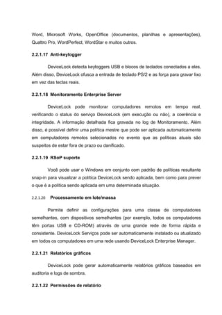 Word, Microsoft Works, OpenOffice (documentos, planilhas e apresentações),
Quattro Pro, WordPerfect, WordStar e muitos outros.

2.2.1.17 Anti-keylogger

           DeviceLock detecta keyloggers USB e blocos de teclados conectados a eles.
Além disso, DeviceLock ofusca a entrada de teclado PS/2 e as força para gravar lixo
em vez das teclas reais.

2.2.1.18 Monitoramento Enterprise Server

           DeviceLock pode monitorar computadores remotos em tempo real,
verificando o status do serviço DeviceLock (em execução ou não), a coerência e
integridade. A informação detalhada fica gravada no log de Monitoramento. Além
disso, é possível definir uma política mestre que pode ser aplicada automaticamente
em computadores remotos selecionados no evento que as políticas atuais são
suspeitos de estar fora de prazo ou danificado.

2.2.1.19 RSoP suporte

           Você pode usar o Windows em conjunto com padrão de políticas resultante
snap-in para visualizar a política DeviceLock sendo aplicada, bem como para prever
o que é a política sendo aplicada em uma determinada situação.

2.2.1.20    Processamento em lote/massa

           Permite definir as configurações para uma classe de computadores
semelhantes, com dispositivos semelhantes (por exemplo, todos os computadores
têm portas USB e CD-ROM) através de uma grande rede de forma rápida e
consistente. DeviceLock Serviços pode ser automaticamente instalado ou atualizado
em todos os computadores em uma rede usando DeviceLock Enterprise Manager.

2.2.1.21 Relatórios gráficos

           DeviceLock pode gerar automaticamente relatórios gráficos baseados em
auditoria e logs de sombra.

2.2.1.22 Permissões de relatório
 