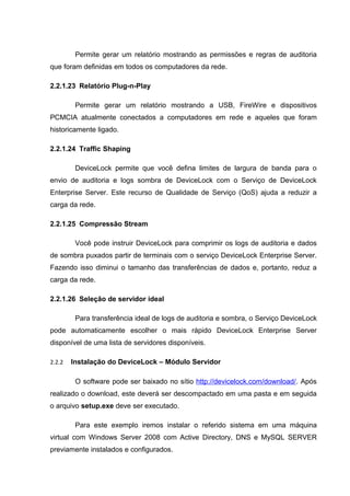 Permite gerar um relatório mostrando as permissões e regras de auditoria
que foram definidas em todos os computadores da rede.

2.2.1.23 Relatório Plug-n-Play

         Permite gerar um relatório mostrando a USB, FireWire e dispositivos
PCMCIA atualmente conectados a computadores em rede e aqueles que foram
historicamente ligado.

2.2.1.24 Traffic Shaping

         DeviceLock permite que você defina limites de largura de banda para o
envio de auditoria e logs sombra de DeviceLock com o Serviço de DeviceLock
Enterprise Server. Este recurso de Qualidade de Serviço (QoS) ajuda a reduzir a
carga da rede.

2.2.1.25 Compressão Stream

         Você pode instruir DeviceLock para comprimir os logs de auditoria e dados
de sombra puxados partir de terminais com o serviço DeviceLock Enterprise Server.
Fazendo isso diminui o tamanho das transferências de dados e, portanto, reduz a
carga da rede.

2.2.1.26 Seleção de servidor ideal

         Para transferência ideal de logs de auditoria e sombra, o Serviço DeviceLock
pode automaticamente escolher o mais rápido DeviceLock Enterprise Server
disponível de uma lista de servidores disponíveis.

2.2.2   Instalação do DeviceLock – Módulo Servidor

         O software pode ser baixado no sítio http://devicelock.com/download/. Após
realizado o download, este deverá ser descompactado em uma pasta e em seguida
o arquivo setup.exe deve ser executado.

         Para este exemplo iremos instalar o referido sistema em uma máquina
virtual com Windows Server 2008 com Active Directory, DNS e MySQL SERVER
previamente instalados e configurados.
 