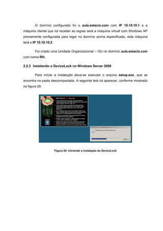 O domínio configurado foi o aula.estacio.com com IP 10.10.10.1 e a
máquina cliente que irá receber as regras será a máquina virtual com Windows XP
previamente configurada para logar no domínio acima especificado, esta máquina
terá o IP 10.10.10.2.

        Foi criado uma Unidade Organizacional – OU no domínio aula.estacio.com
com nome RH.

2.2.3 Instalando o DeviceLock no Windows Server 2008

        Para iniciar a instalação deve-se executar o arquivo setup.exe, que se
encontra na pasta descompactada. A seguinte tela irá aparecer, conforme mostrado
na figura 29.




                        Figura 29. Iniciando a instalação do DeviceLock
 