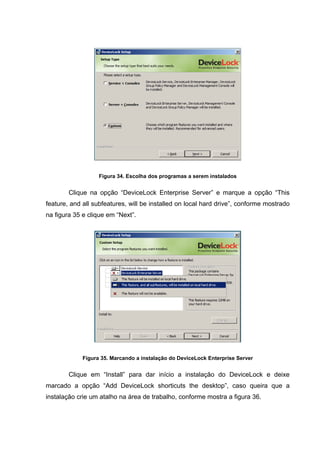 Figura 34. Escolha dos programas a serem instalados


        Clique na opção “DeviceLock Enterprise Server” e marque a opção “This
feature, and all subfeatures, will be installed on local hard drive”, conforme mostrado
na figura 35 e clique em “Next”.




             Figura 35. Marcando a instalação do DeviceLock Enterprise Server


        Clique em “Install” para dar início a instalação do DeviceLock e deixe
marcado a opção “Add DeviceLock shorticuts the desktop”, caso queira que a
instalação crie um atalho na área de trabalho, conforme mostra a figura 36.
 