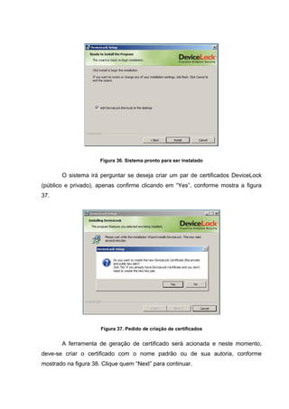 Figura 36. Sistema pronto para ser instalado


       O sistema irá perguntar se deseja criar um par de certificados DeviceLock
(público e privado), apenas confirme clicando em “Yes”, conforme mostra a figura
37.




                      Figura 37. Pedido de criação de certificados


       A ferramenta de geração de certificado será acionada e neste momento,
deve-se criar o certificado com o nome padrão ou de sua autoria, conforme
mostrado na figura 38. Clique quem “Next” para continuar.
 