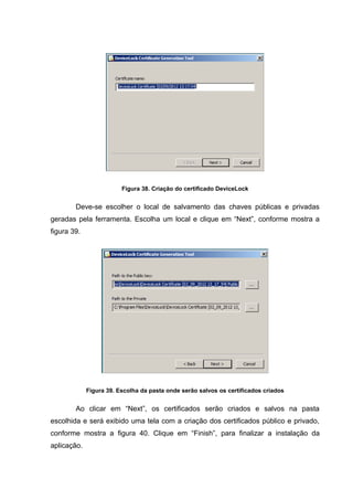 Figura 38. Criação do certificado DeviceLock


        Deve-se escolher o local de salvamento das chaves públicas e privadas
geradas pela ferramenta. Escolha um local e clique em “Next”, conforme mostra a
figura 39.




             Figura 39. Escolha da pasta onde serão salvos os certificados criados


        Ao clicar em “Next”, os certificados serão criados e salvos na pasta
escolhida e será exibido uma tela com a criação dos certificados público e privado,
conforme mostra a figura 40. Clique em “Finish”, para finalizar a instalação da
aplicação.
 