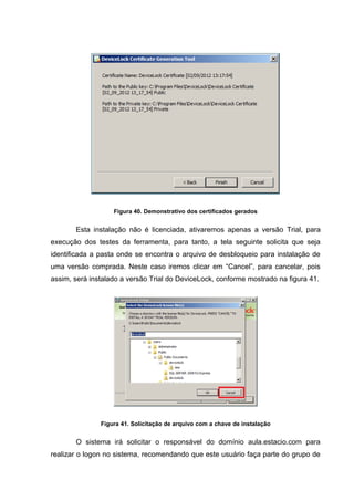 Figura 40. Demonstrativo dos certificados gerados


       Esta instalação não é licenciada, ativaremos apenas a versão Trial, para
execução dos testes da ferramenta, para tanto, a tela seguinte solicita que seja
identificada a pasta onde se encontra o arquivo de desbloqueio para instalação de
uma versão comprada. Neste caso iremos clicar em “Cancel”, para cancelar, pois
assim, será instalado a versão Trial do DeviceLock, conforme mostrado na figura 41.




               Figura 41. Solicitação de arquivo com a chave de instalação


       O sistema irá solicitar o responsável do domínio aula.estacio.com para
realizar o logon no sistema, recomendando que este usuário faça parte do grupo de
 