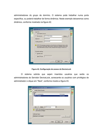 administradores do grupo de domínio. O sistema pode trabalhar numa porta
específica, ou poderá trabalhar de forma dinâmica. Neste exemplo deixaremos como
dinâmico, conforme mostrado na figura 42.




                      Figura 42. Configuração de acesso do DeviceLock


       O    sistema     solicita   que   sejam   inseridos   usuários   que   serão   os
administradores do Servidor DeviceLock, acrescente os usuários com privilégios de
administrador e clique em “Next”, conforme mostra a figura 43.
 