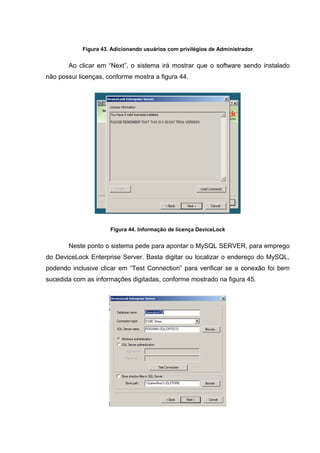 Figura 43. Adicionando usuários com privilégios de Administrador


       Ao clicar em “Next”, o sistema irá mostrar que o software sendo instalado
não possui licenças, conforme mostra a figura 44.




                      Figura 44. Informação de licença DeviceLock


       Neste ponto o sistema pede para apontar o MySQL SERVER, para emprego
do DeviceLock Enterprise Server. Basta digitar ou localizar o endereço do MySQL,
podendo inclusive clicar em “Test Connection” para verificar se a conexão foi bem
sucedida com as informações digitadas, conforme mostrado na figura 45.
 